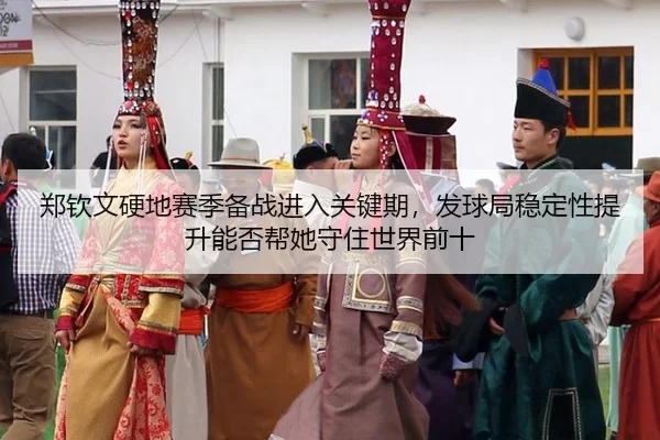 郑钦文硬地赛季备战进入关键期，发球局稳定性提升能否帮她守住世界前十